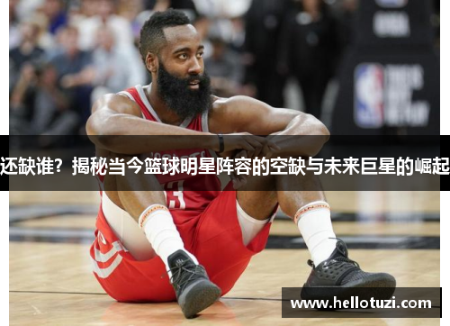 还缺谁？揭秘当今篮球明星阵容的空缺与未来巨星的崛起